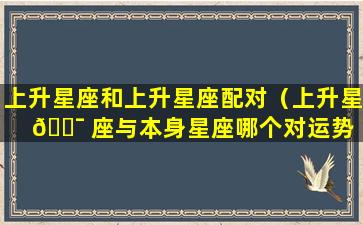 上升星座和上升星座配对（上升星 🐯 座与本身星座哪个对运势 🐠 影响大）